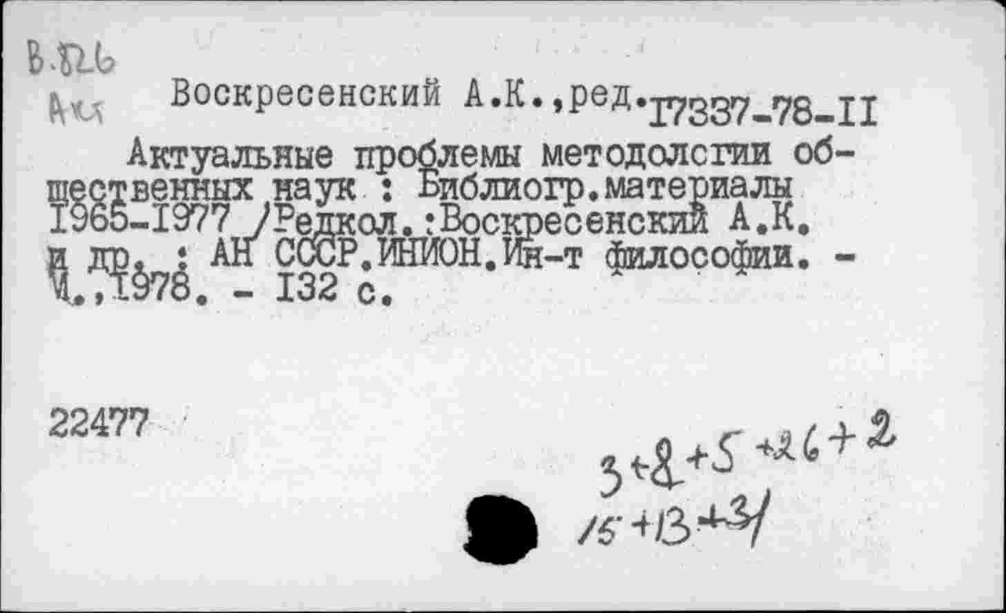 ﻿в ль
Воскресенский А.К.,ред.р?357_78^11
Актуальные проблемы методологии об-Тественных наук : Библиогр.материалы 9В5-1977 /Редкол.:Воскресенский А.К.
? Д?§7*’ № С(ЮР. ИНИОН. Ин-т философии. -
22477
